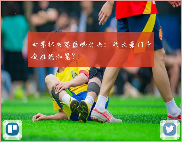 世界杯决赛巅峰对决:两大豪门今夜谁能加冕?