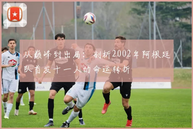 从巅峰到出局：剖析2002年阿根廷队首发十一人的命运转折