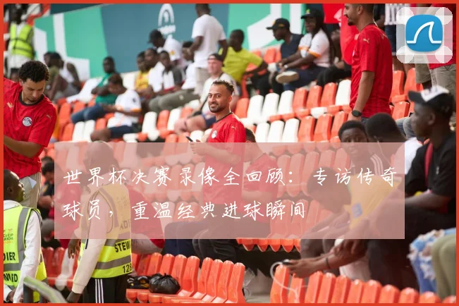 世界杯决赛录像全回顾：专访传奇球员，重温经典进球瞬间
