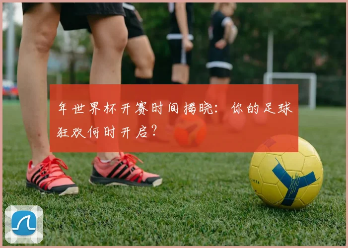 年世界杯开赛时间揭晓:你的足球狂欢何时开启?
