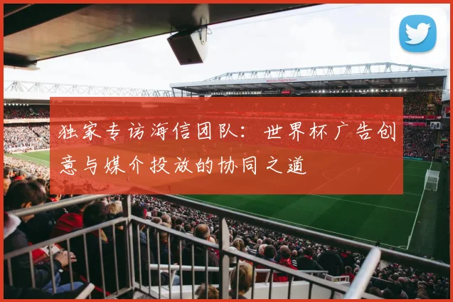 独家专访海信团队:世界杯广告创意与媒介投放的协同之道