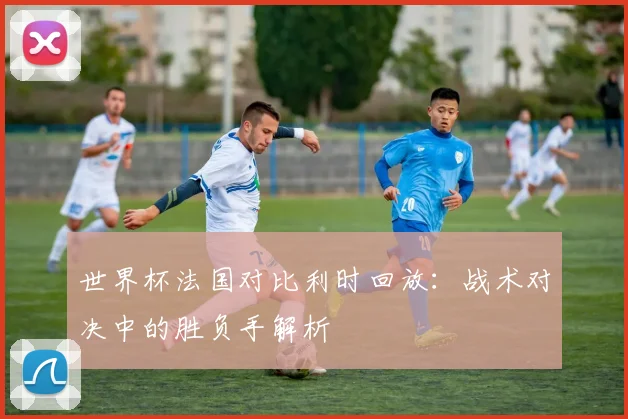 世界杯法国对比利时回放:战术对决中的胜负手解析