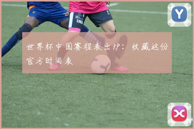 世界杯中国赛程表出炉:收藏这份官方时间表