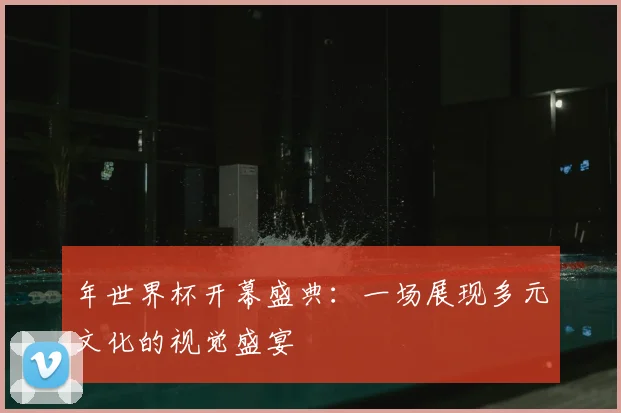 年世界杯开幕盛典:一场展现多元文化的视觉盛宴