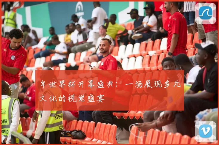 年世界杯开幕盛典:一场展现多元文化的视觉盛宴