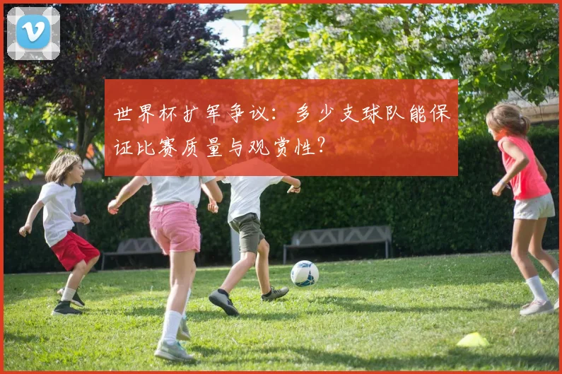 世界杯扩军争议:多少支球队能保证比赛质量与观赏性?
