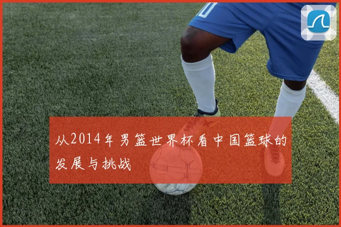 从2014年男篮世界杯看中国篮球的发展与挑战