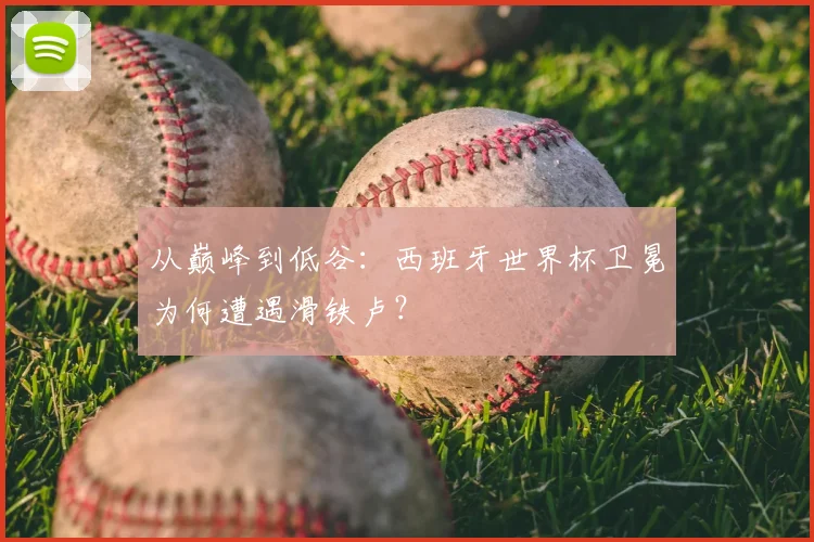 从巅峰到低谷：西班牙世界杯卫冕为何遭遇滑铁卢？