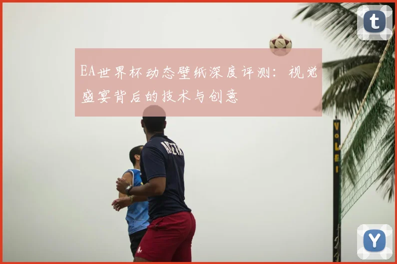 EA世界杯动态壁纸深度评测:视觉盛宴背后的技术与创意
