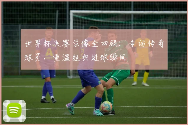 世界杯决赛录像全回顾：专访传奇球员，重温经典进球瞬间