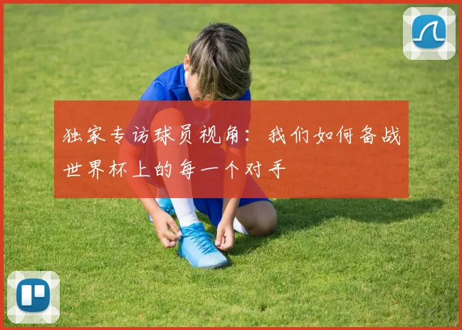 独家专访球员视角:我们如何备战世界杯上的每一个对手