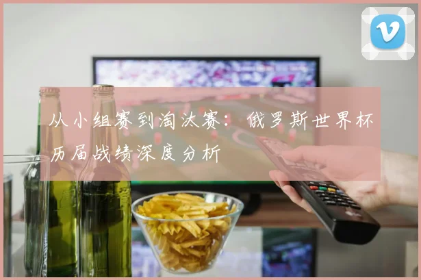 从小组赛到淘汰赛：俄罗斯世界杯历届战绩深度分析