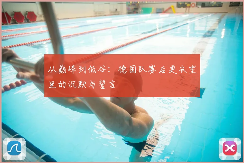 从巅峰到低谷：德国队赛后更衣室里的沉默与誓言