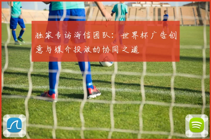 独家专访海信团队:世界杯广告创意与媒介投放的协同之道