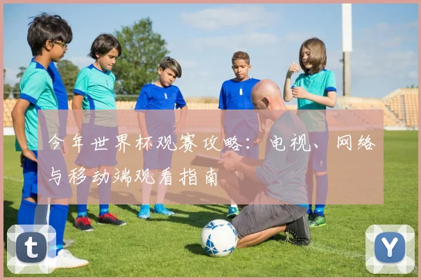 今年世界杯观赛攻略:电视、网络与移动端观看指南