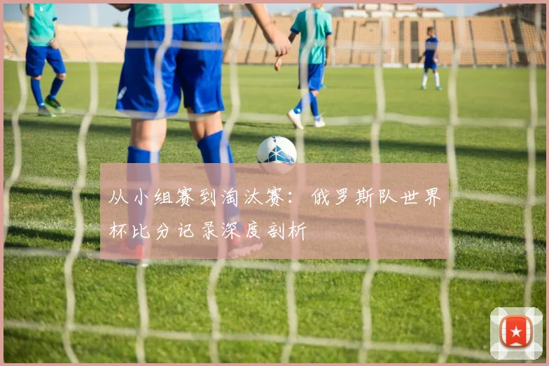 从小组赛到淘汰赛:俄罗斯队世界杯比分记录深度剖析