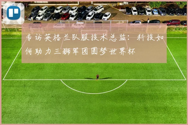 专访英格兰队服技术总监:科技如何助力三狮军团圆梦世界杯