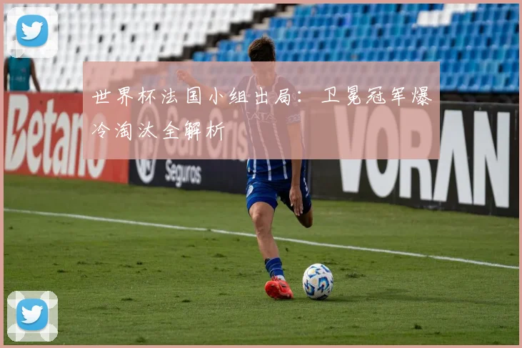 世界杯法国小组出局：卫冕冠军爆冷淘汰全解析