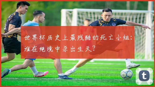 世界杯历史上最残酷的死亡小组:谁在绝境中杀出生天?