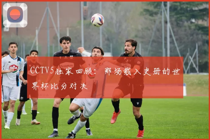 CCTV5独家回顾：那场载入史册的世界杯比分对决