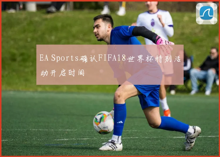EA Sports确认FIFA18世界杯特别活动开启时间