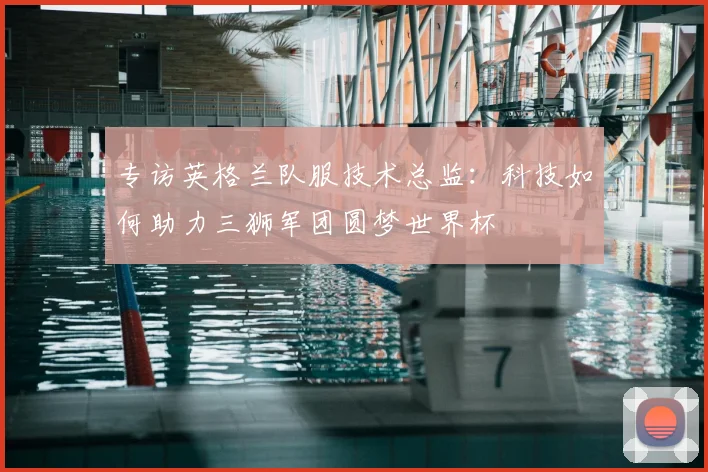 专访英格兰队服技术总监:科技如何助力三狮军团圆梦世界杯