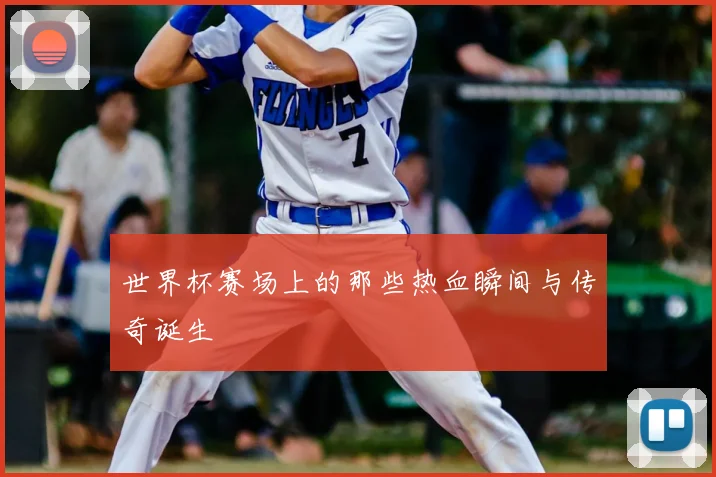 世界杯赛场上的那些热血瞬间与传奇诞生