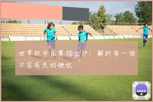 世界杯中国赛程出炉:解析每一场不容有失的硬仗