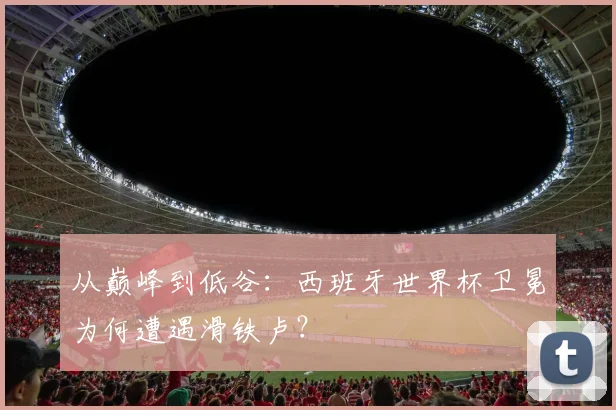 从巅峰到低谷:西班牙世界杯卫冕为何遭遇滑铁卢?