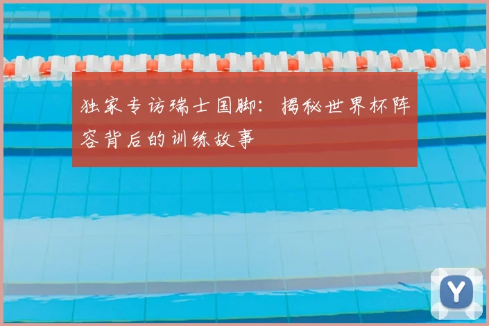 独家专访瑞士国脚：揭秘世界杯阵容背后的训练故事